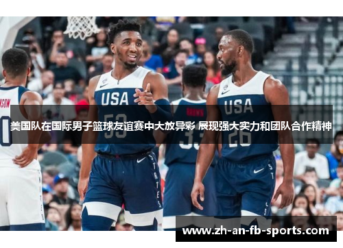美国队在国际男子篮球友谊赛中大放异彩 展现强大实力和团队合作精神