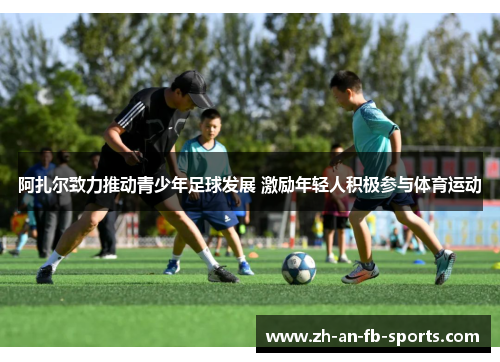 阿扎尔致力推动青少年足球发展 激励年轻人积极参与体育运动