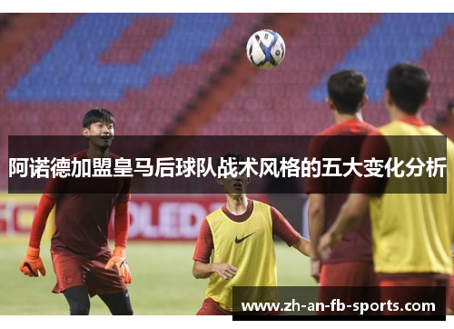 阿诺德加盟皇马后球队战术风格的五大变化分析 阿诺德加盟皇马后球队战术风格的五大变化分析