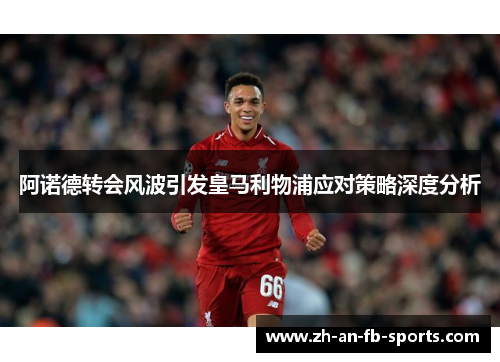 阿诺德转会风波引发皇马利物浦应对策略深度分析
